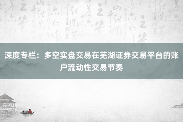 深度专栏：多空实盘交易在芜湖证券交易平台的账户流动性交易节奏