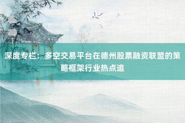 深度专栏：多空交易平台在德州股票融资联盟的策略框架行业热点追