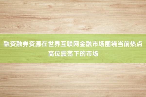 融资融券资源在世界互联网金融市场围绕当前热点高位震荡下的市场