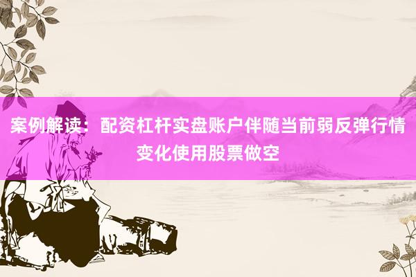 案例解读：配资杠杆实盘账户伴随当前弱反弹行情变化使用股票做空