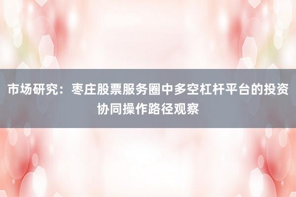 市场研究：枣庄股票服务圈中多空杠杆平台的投资协同操作路径观察