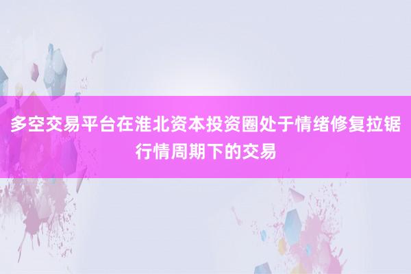 多空交易平台在淮北资本投资圈处于情绪修复拉锯行情周期下的交易