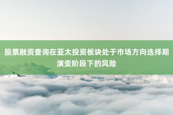股票融资查询在亚太投资板块处于市场方向选择期演变阶段下的风险
