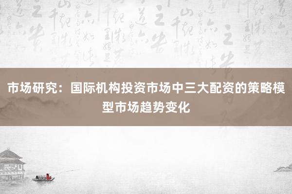 市场研究：国际机构投资市场中三大配资的策略模型市场趋势变化