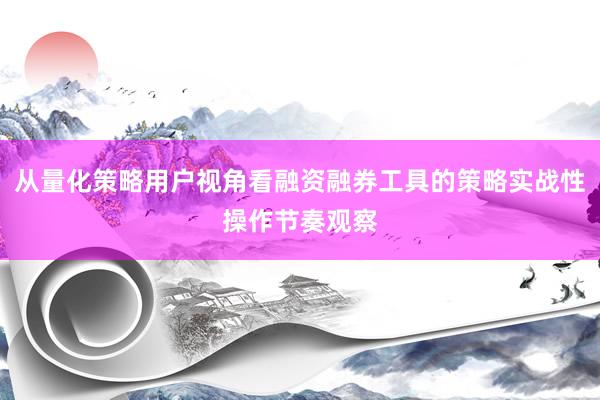 从量化策略用户视角看融资融券工具的策略实战性操作节奏观察