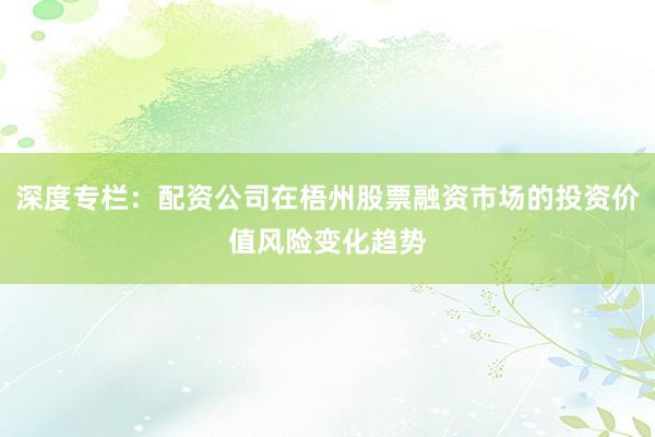 深度专栏：配资公司在梧州股票融资市场的投资价值风险变化趋势