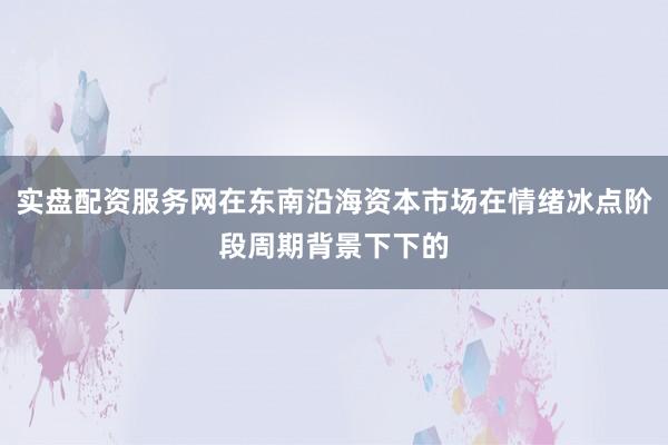 实盘配资服务网在东南沿海资本市场在情绪冰点阶段周期背景下下的