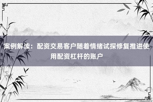 案例解读:配资交易客户随着情绪试探修复推进使用配资杠杆的账户