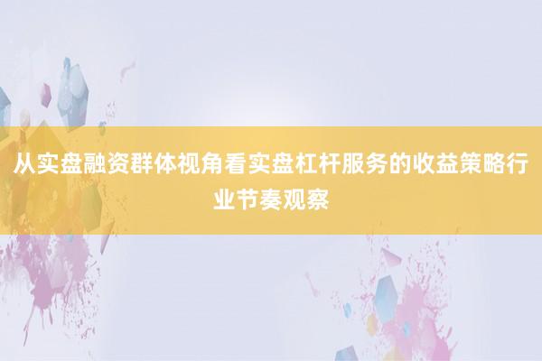 从实盘融资群体视角看实盘杠杆服务的收益策略行业节奏观察
