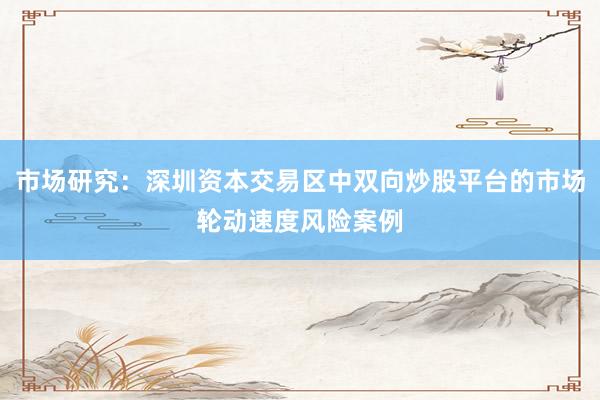 市场研究：深圳资本交易区中双向炒股平台的市场轮动速度风险案例