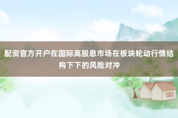 配资官方开户在国际高股息市场在板块轮动行情结构下下的风险对冲