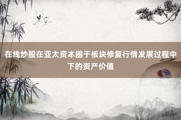 在线炒股在亚太资本圈于板块修复行情发展过程中下的资产价值