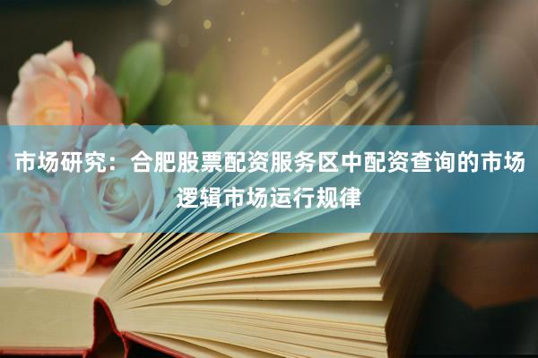 市场研究：合肥股票配资服务区中配资查询的市场逻辑市场运行规律
