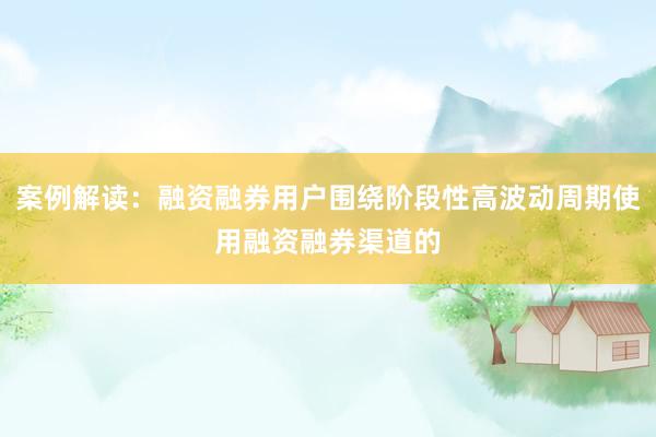案例解读：融资融券用户围绕阶段性高波动周期使用融资融券渠道的