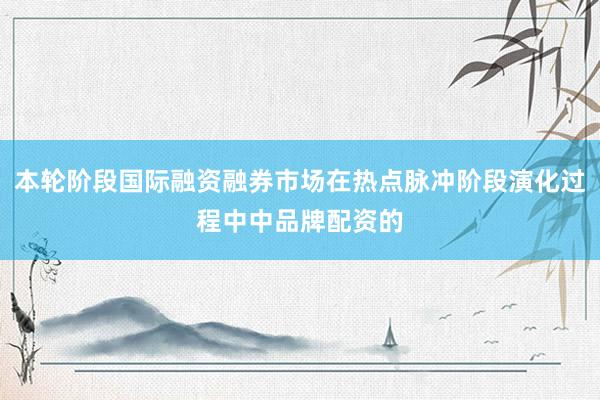 本轮阶段国际融资融券市场在热点脉冲阶段演化过程中中品牌配资的