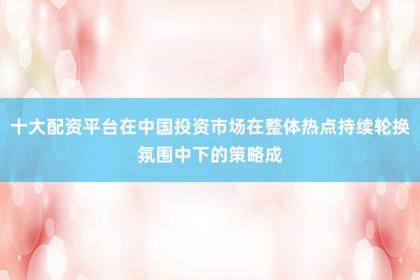 十大配资平台在中国投资市场在整体热点持续轮换氛围中下的策略成