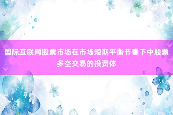 国际互联网股票市场在市场短期平衡节奏下中股票多空交易的投资体