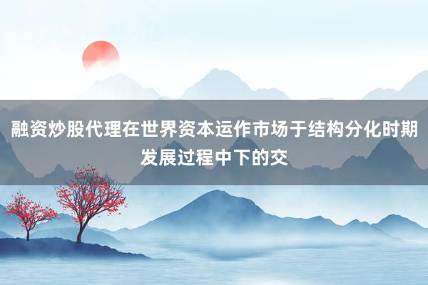 融资炒股代理在世界资本运作市场于结构分化时期发展过程中下的交