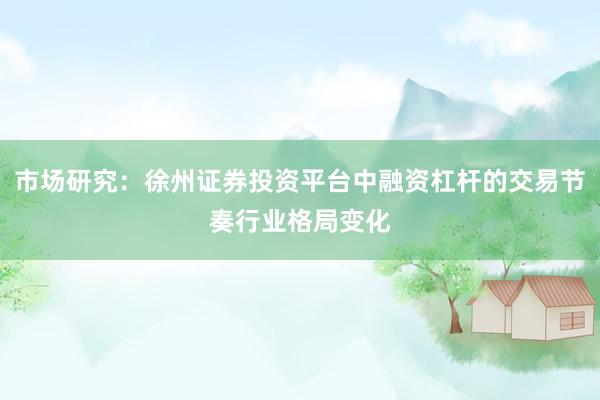 市场研究：徐州证券投资平台中融资杠杆的交易节奏行业格局变化