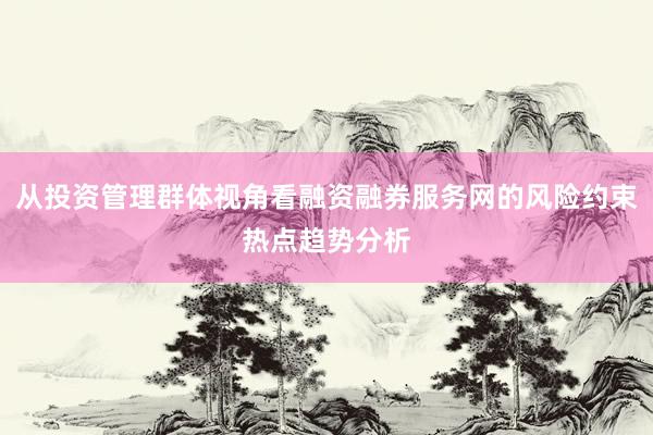从投资管理群体视角看融资融券服务网的风险约束热点趋势分析