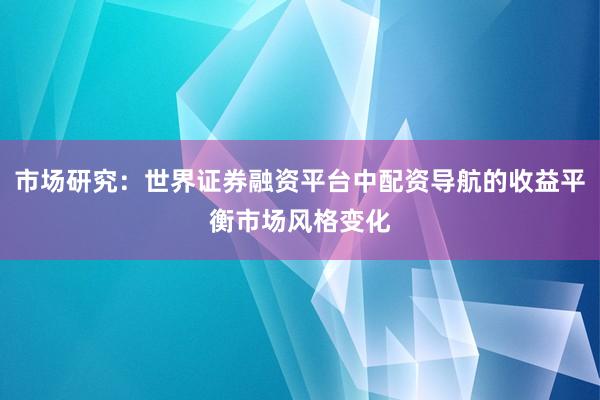 市场研究：世界证券融资平台中配资导航的收益平衡市场风格变化