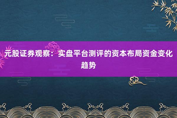 元股证券观察：实盘平台测评的资本布局资金变化趋势