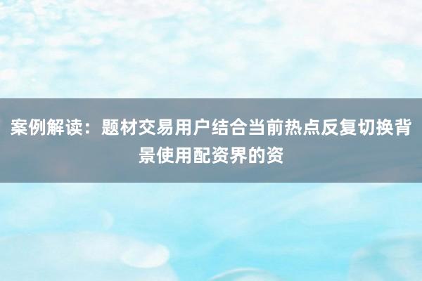 案例解读：题材交易用户结合当前热点反复切换背景使用配资界的资