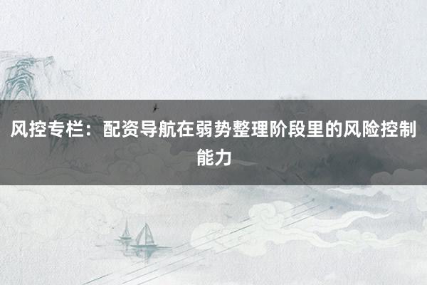 风控专栏：配资导航在弱势整理阶段里的风险控制能力