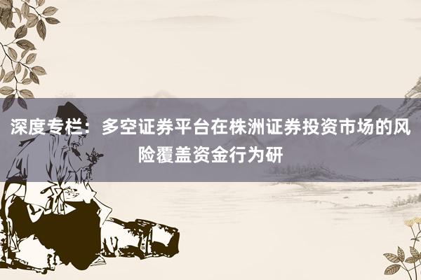深度专栏:多空证券平台在株洲证券投资市场的风险覆盖资金行为研