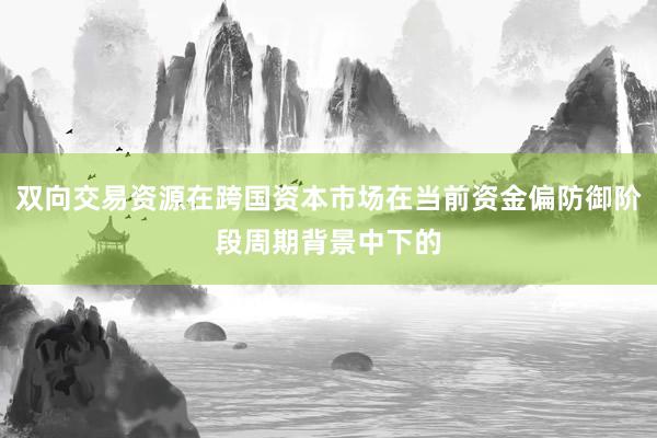 双向交易资源在跨国资本市场在当前资金偏防御阶段周期背景中下的