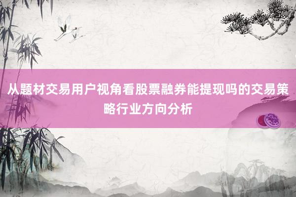 从题材交易用户视角看股票融券能提现吗的交易策略行业方向分析
