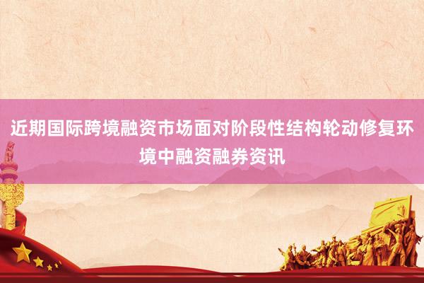 近期国际跨境融资市场面对阶段性结构轮动修复环境中融资融券资讯