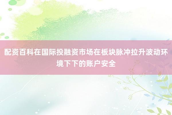 配资百科在国际投融资市场在板块脉冲拉升波动环境下下的账户安全