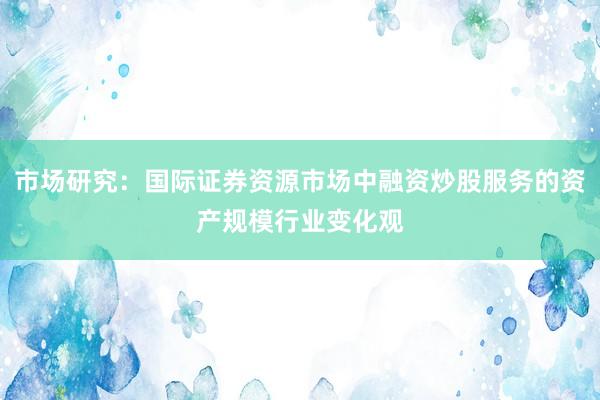 市场研究：国际证券资源市场中融资炒股服务的资产规模行业变化观