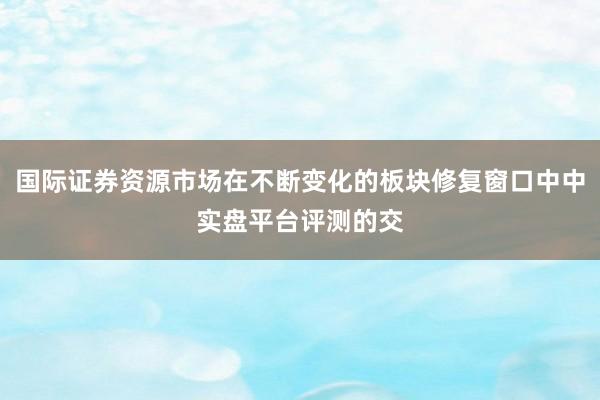 国际证券资源市场在不断变化的板块修复窗口中中实盘平台评测的交