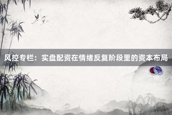 风控专栏：实盘配资在情绪反复阶段里的资本布局