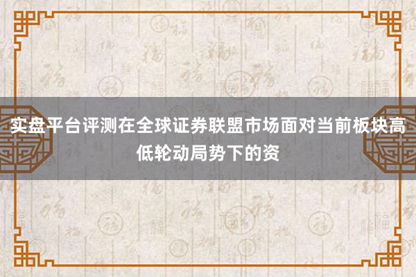 实盘平台评测在全球证券联盟市场面对当前板块高低轮动局势下的资