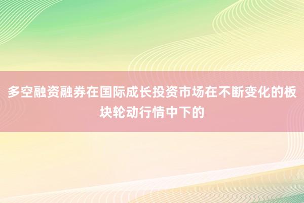 多空融资融券在国际成长投资市场在不断变化的板块轮动行情中下的