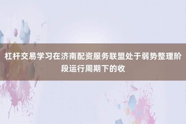杠杆交易学习在济南配资服务联盟处于弱势整理阶段运行周期下的收