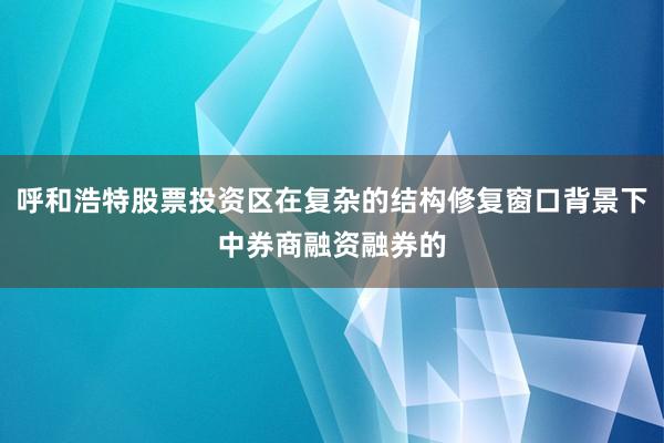 呼和浩特股票投资区在复杂的结构修复窗口背景下中券商融资融券的