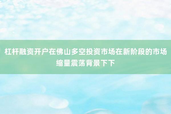 杠杆融资开户在佛山多空投资市场在新阶段的市场缩量震荡背景下下
