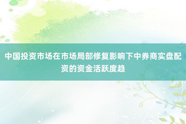 中国投资市场在市场局部修复影响下中券商实盘配资的资金活跃度趋