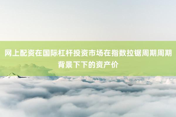 网上配资在国际杠杆投资市场在指数拉锯周期周期背景下下的资产价