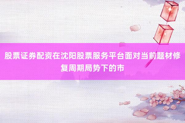 股票证券配资在沈阳股票服务平台面对当前题材修复周期局势下的市