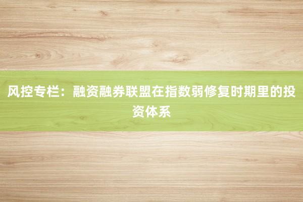 风控专栏：融资融券联盟在指数弱修复时期里的投资体系