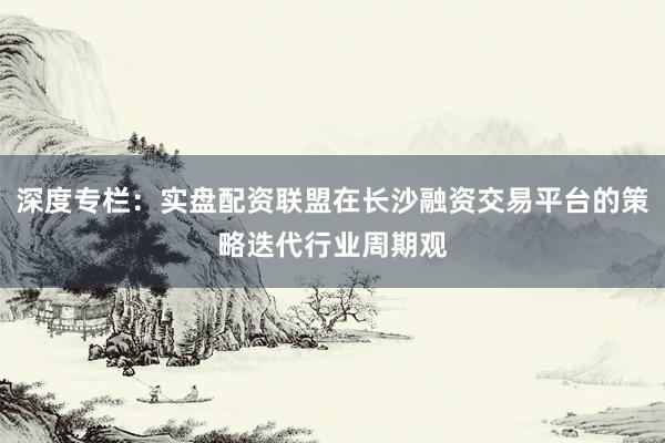 深度专栏：实盘配资联盟在长沙融资交易平台的策略迭代行业周期观