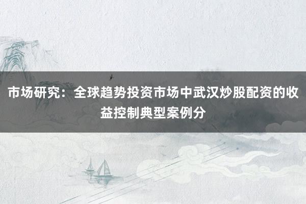 市场研究：全球趋势投资市场中武汉炒股配资的收益控制典型案例分