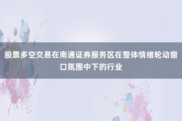 股票多空交易在南通证券服务区在整体情绪轮动窗口氛围中下的行业