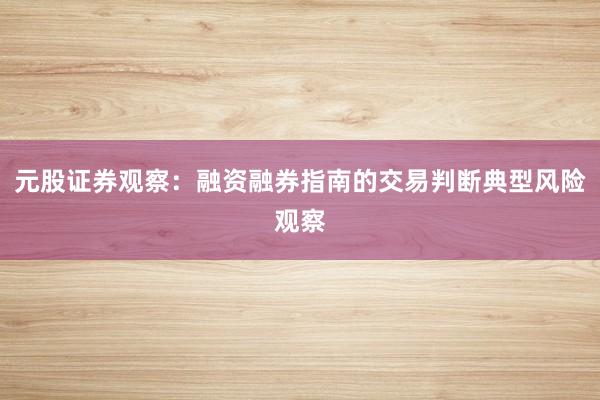 元股证券观察：融资融券指南的交易判断典型风险观察