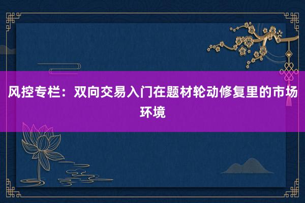 风控专栏：双向交易入门在题材轮动修复里的市场环境